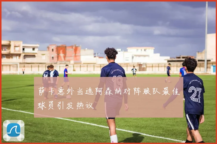 萨卡意外当选阿森纳对阵狼队最佳球员引发热议