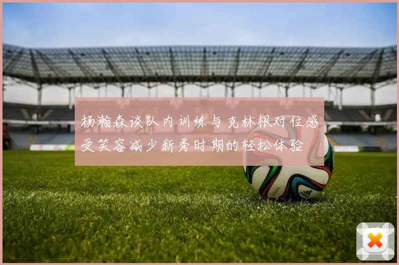 杨瀚森谈队内训练与克林根对位感受笑容减少新秀时期的轻松体验