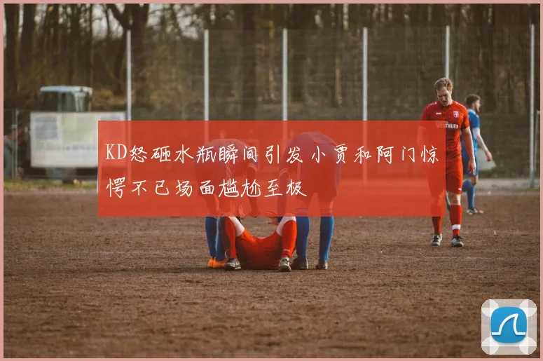 KD怒砸水瓶瞬间引发小贾和阿门惊愕不已场面尴尬至极