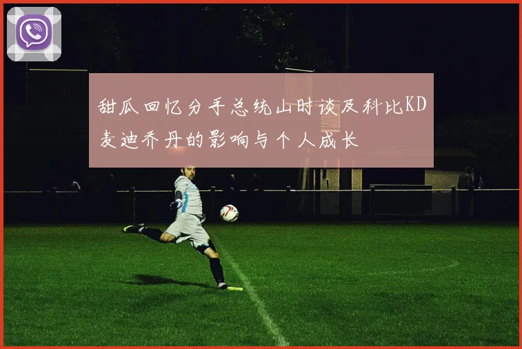 甜瓜回忆分手总统山时谈及科比KD麦迪乔丹的影响与个人成长