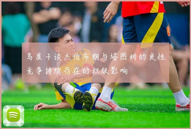 乌度卡谈杰伦布朗与塔图姆的良性竞争持续存在的积极影响