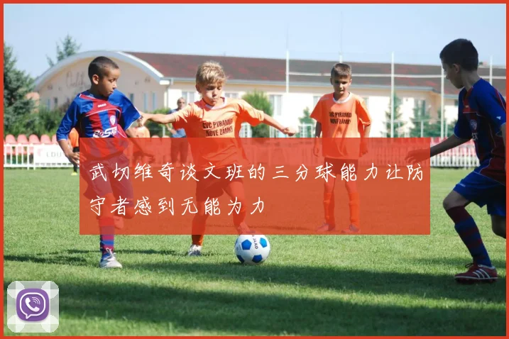 武切维奇谈文班的三分球能力让防守者感到无能为力