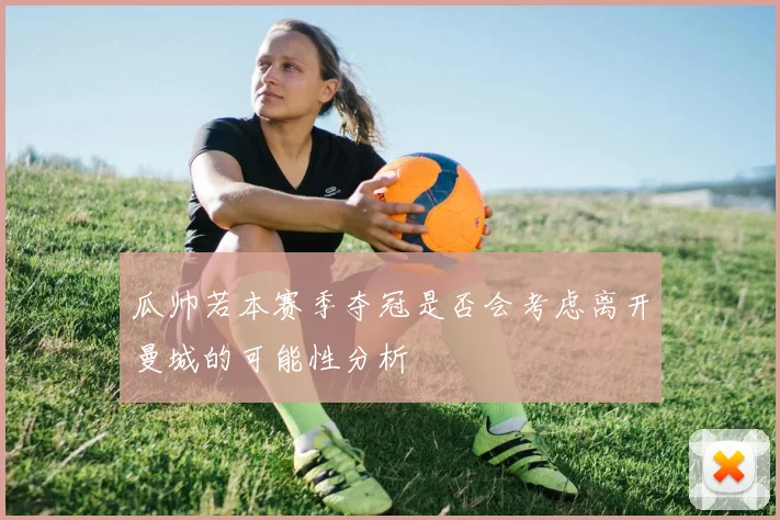 瓜帅若本赛季夺冠是否会考虑离开曼城的可能性分析