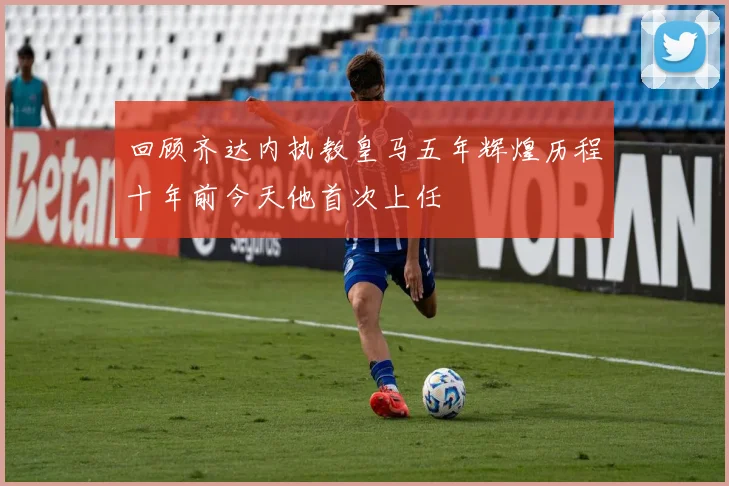 回顾齐达内执教皇马五年辉煌历程十年前今天他首次上任