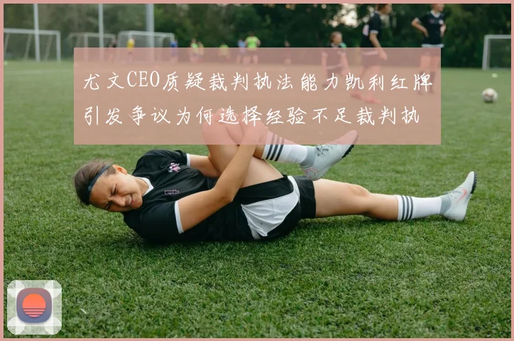 尤文CEO质疑裁判执法能力凯利红牌引发争议为何选择经验不足裁判执法欧冠比赛