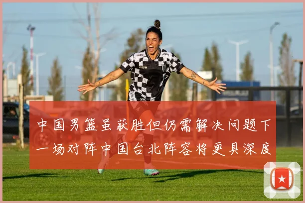 中国男篮虽获胜但仍需解决问题下一场对阵中国台北阵容将更具深度