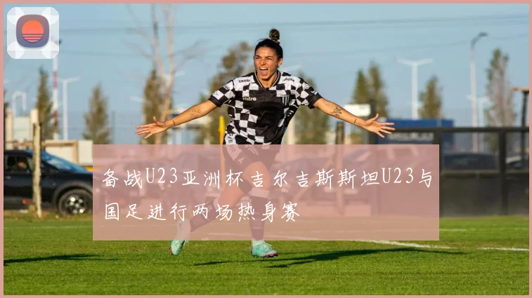 备战U23亚洲杯吉尔吉斯斯坦U23与国足进行两场热身赛