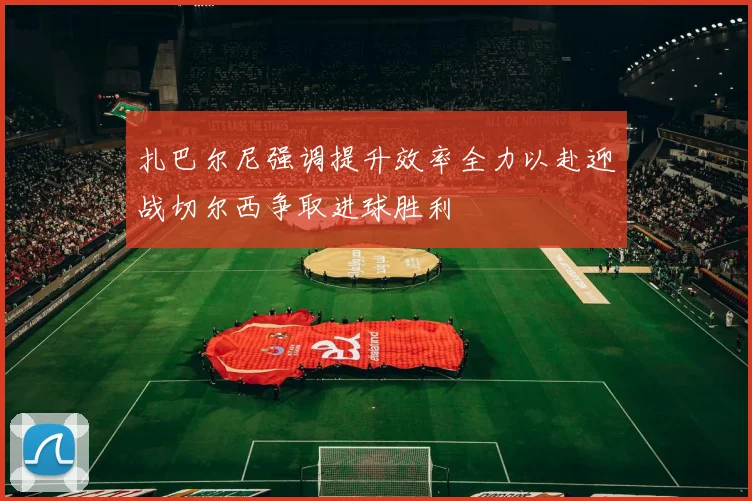 扎巴尔尼强调提升效率全力以赴迎战切尔西争取进球胜利