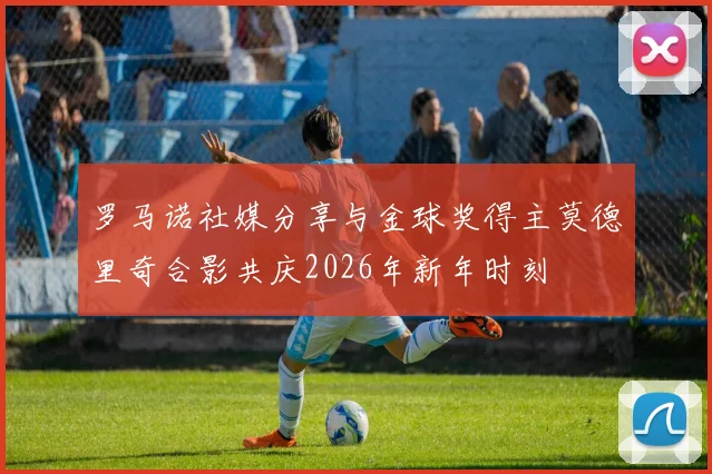罗马诺社媒分享与金球奖得主莫德里奇合影共庆2026年新年时刻