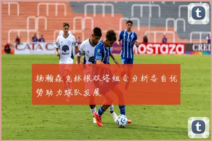 杨瀚森克林根双塔组合分析各自优势助力球队发展