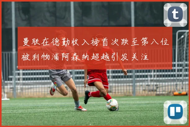 曼联在德勤收入榜首次跌至第八位被利物浦阿森纳超越引发关注