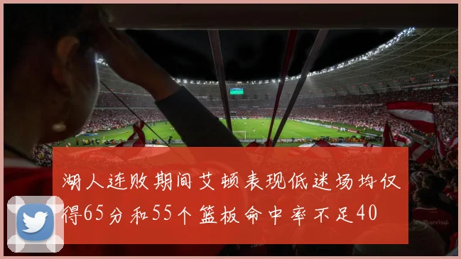 湖人连败期间艾顿表现低迷场均仅得65分和55个篮板命中率不足40
