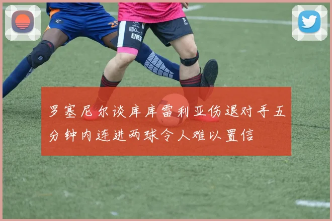 罗塞尼尔谈库库雷利亚伤退对手五分钟内连进两球令人难以置信