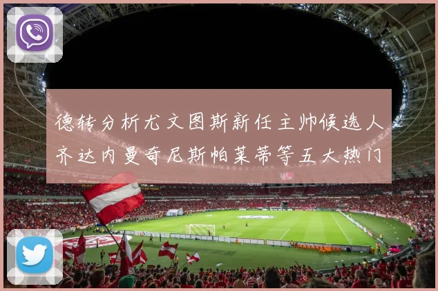 德转分析尤文图斯新任主帅候选人齐达内曼奇尼斯帕莱蒂等五大热门人选
