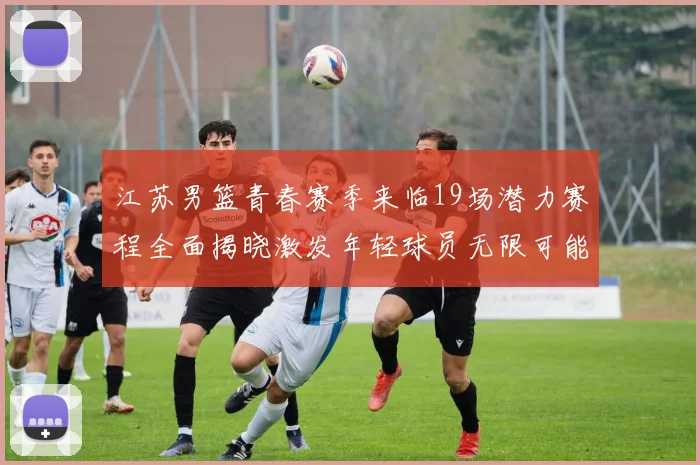 江苏男篮青春赛季来临19场潜力赛程全面揭晓激发年轻球员无限可能