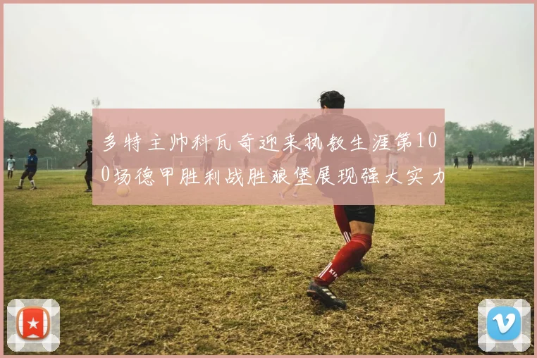 多特主帅科瓦奇迎来执教生涯第100场德甲胜利战胜狼堡展现强大实力