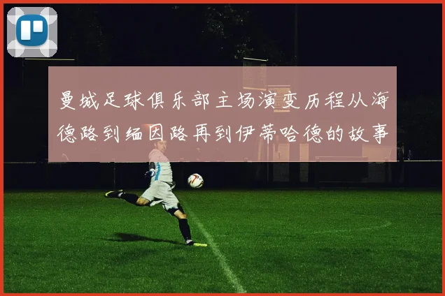 曼城足球俱乐部主场演变历程从海德路到缅因路再到伊蒂哈德的故事