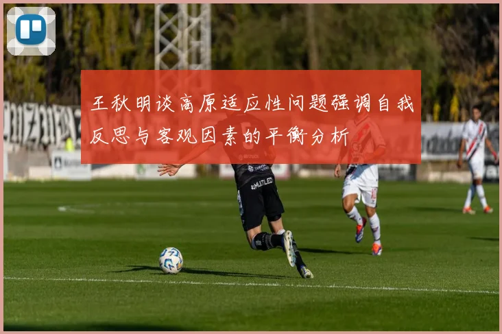 王秋明谈高原适应性问题强调自我反思与客观因素的平衡分析