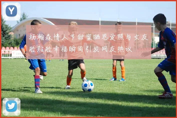 杨瀚森情人节甜蜜晒恩爱照与女友脸贴脸幸福瞬间引发网友热议