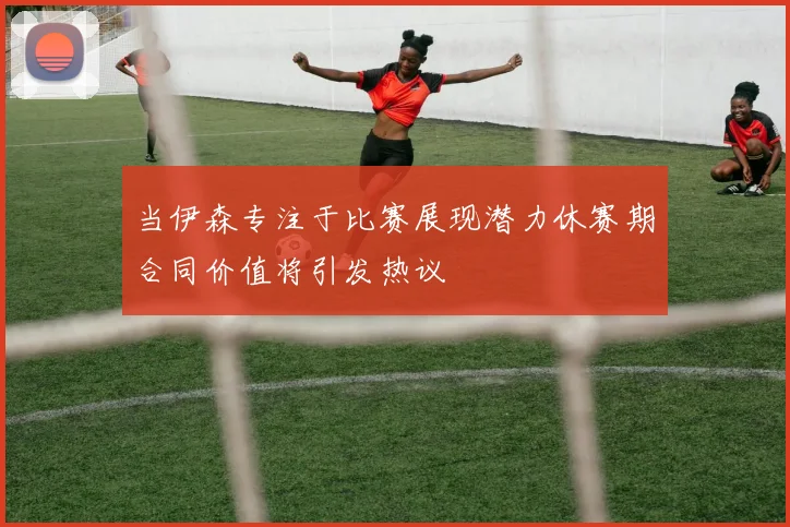当伊森专注于比赛展现潜力休赛期合同价值将引发热议