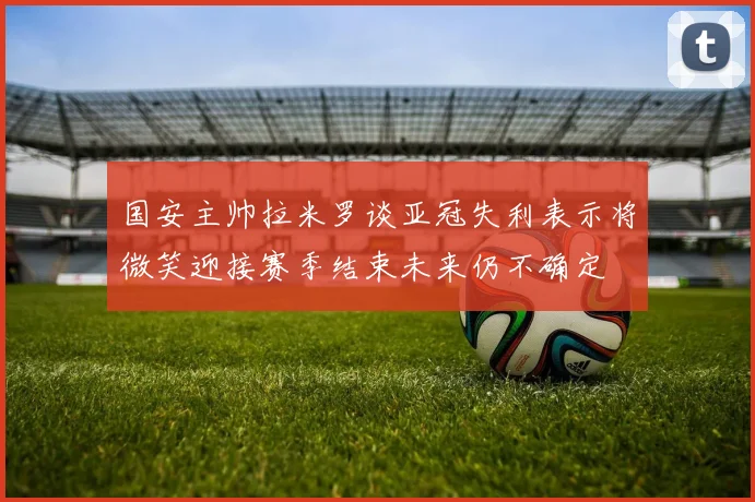 国安主帅拉米罗谈亚冠失利表示将微笑迎接赛季结束未来仍不确定