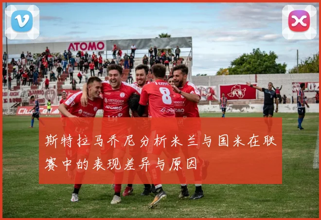 斯特拉马乔尼分析米兰与国米在联赛中的表现差异与原因