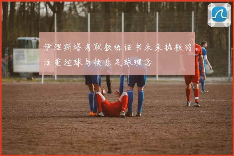 伊涅斯塔考取教练证书未来执教将注重控球与快乐足球理念