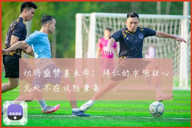 切玛盛赞基米希：拜仁的中场核心无处不在攻防兼备