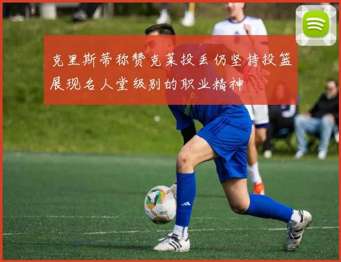 克里斯蒂称赞克莱投丢仍坚持投篮展现名人堂级别的职业精神