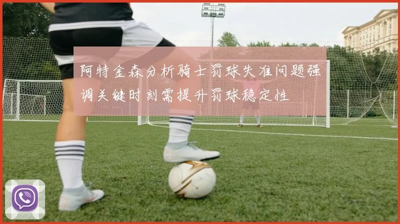 阿特金森分析骑士罚球失准问题强调关键时刻需提升罚球稳定性