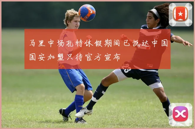 马里中场孔特休假期间已抵达中国国安加盟只待官方宣布