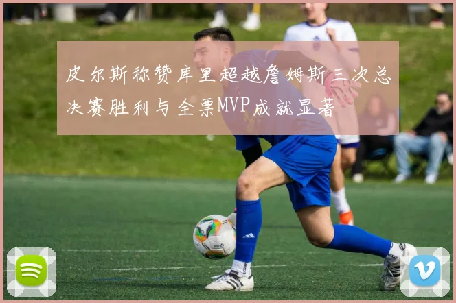 皮尔斯称赞库里超越詹姆斯三次总决赛胜利与全票MVP成就显著