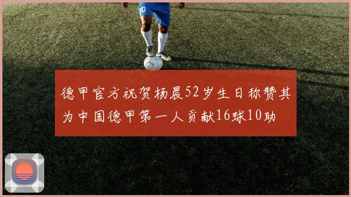 德甲官方祝贺杨晨52岁生日称赞其为中国德甲第一人贡献16球10助