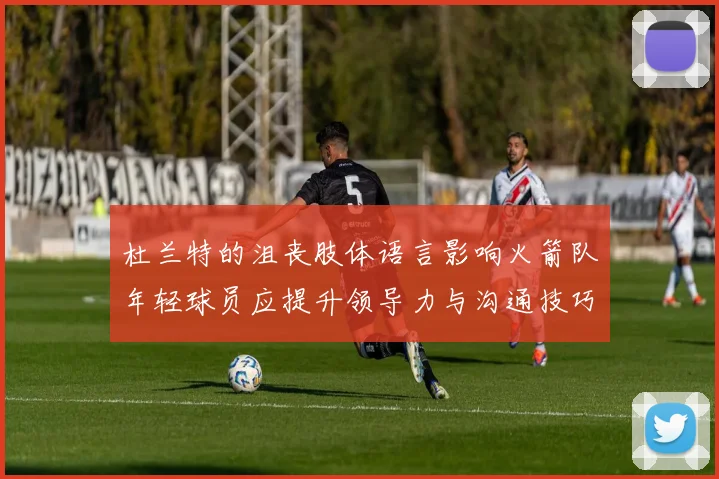 杜兰特的沮丧肢体语言影响火箭队年轻球员应提升领导力与沟通技巧