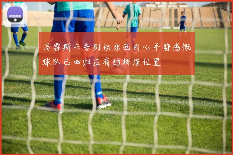 马雷斯卡告别切尔西内心平静感慨球队已回归应有的辉煌位置