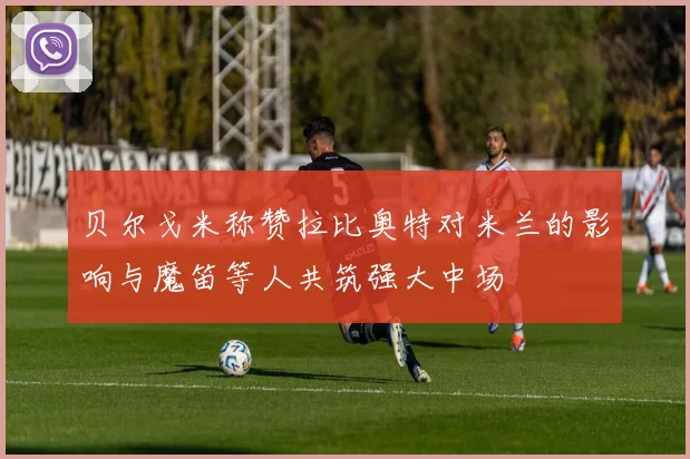 贝尔戈米称赞拉比奥特对米兰的影响与魔笛等人共筑强大中场